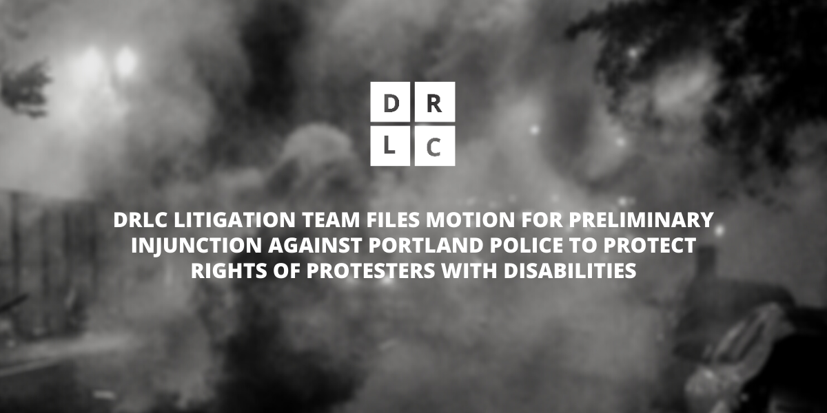 DRLC LITIGATION TEAM FILES MOTION FOR PRELIMINARY INJUNCTION AGAINST PORTLAND POLICE TO PROTECT RIGHTS OF PROTESTERS WITH DISABILITIES. DRLC white logo and San Serif font in capital letters over dark, monochromatic blurred image of tear gas in the streets of Portland.