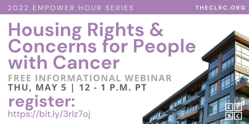 2022 Empower Hour Series: Housing rights & concerns for People with Cancer. Free informational webinar, Thursday, May 5, 12-1 PM PT. Register at https://bit.ly/3rIz7oj (case sensitive). TheCLRC.org. CLRC logo (four light purple boxes with the letters CLRC, one letter per box). San serif font in purple, gray, and black on a white background, with an image of a blue and brown-toned large apartment building with large windows and balconies in the corner.