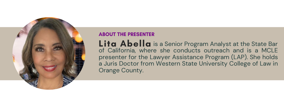 About the presenter: Lita Abella is a Senior Program Analyst at the State Bar of California, where she conducts outreach and is a MCLE presenter for the Lawyer Assistance Program (LAP). She holds a Juris Doctor from Western State University College of Law in Orange County.