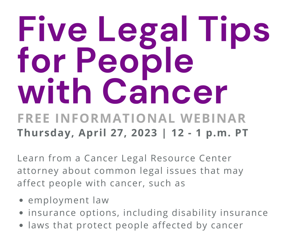5 legal tips for people with cancer: free informational webinar. Thursday, April 27, 2023, 12-1 PM PT. Learn from a CLRC attorney about common legal issues that may affect people with cancer, such as employment law, insurance options (including disability insurance, and laws that protect people affected by cancer.