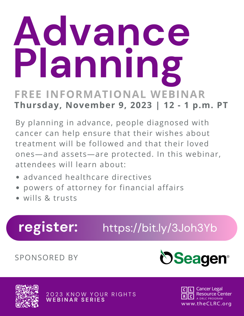 Advance Planning. Free informational webinar. Thursday, November 9, 2023 | 12 - 1 p.m. PT. By planning in advance, people diagnosed with cancer can help ensure that their wishes about treatment will be followed and that their loved ones—and assets—are protected. In this webinar, attendees will learn about: advanced healthcare directives; powers of attorney for financial affairs; and wills & trusts. Register: https://register.gotowebinar.com/rt/4995765650978861405 (QR code with link to register). Sponsored by Seagen. 2023 Know Your Rights Webinar Series, by the Cancer Legal Resource Center, theCLRC.org (CLRC logo).