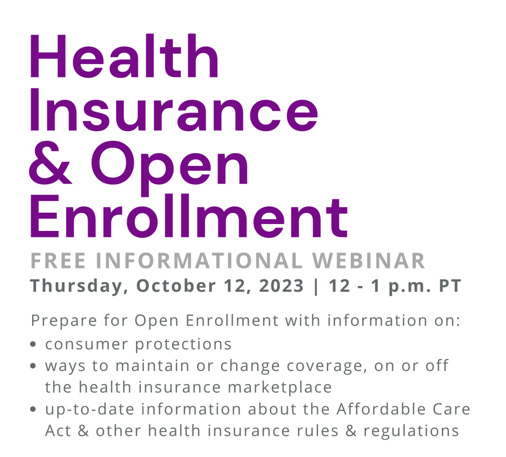 Health Insurance & Open Enrollment. Free informational webinar. Thursday, October 12, 2023 | 12 - 1 p.m. PT. Prepare for Open Enrollment with information on: consumer protections; ways to maintain or change coverage, on or off the health insurance marketplace; up-to-date information about the Affordable Care Act & other health insurance rules & regulations.