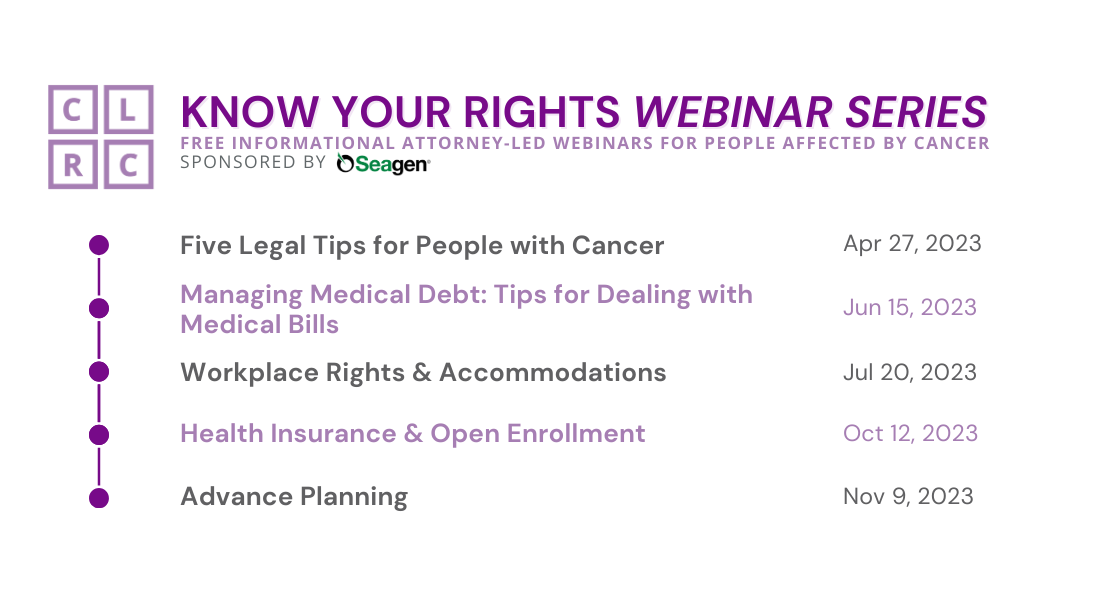 KNOW YOUR RIGHTS WEBINAR SERIES: Free informational attorney-led webinars for people affected by cancer, sponsored by Seagen, Inc. Webinars: Five Legal Tips for People with Cancer (April 27, 2023); Managing Medical Debt: Tips for Dealing with Medical Bills (June 15, 2023); Workplace Rights & Accommodations (July 20, 2023); Health Insurance & Open Enrollment (October 12, 2023); Advance Planning (November 9, 2023). Design elements: San serif purple, lavender, dark gray font on white background; CLRC logo in top right corner; the list of webinars is denoted by a list of bullets at left separated by dashes.