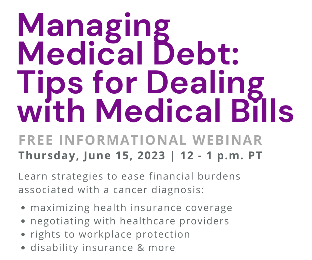 Alt text: Managing Medical Debt: Tips for Dealing with Medical Bills. Free informational webinar. Thursday, June 15, 2023 | 12 - 1 p.m. PT. Learn strategies to ease financial burdens associated with a cancer diagnosis: maximizing health insurance coverage, negotiating with healthcare providers, rights to workplace protection, disability insurance & more. 