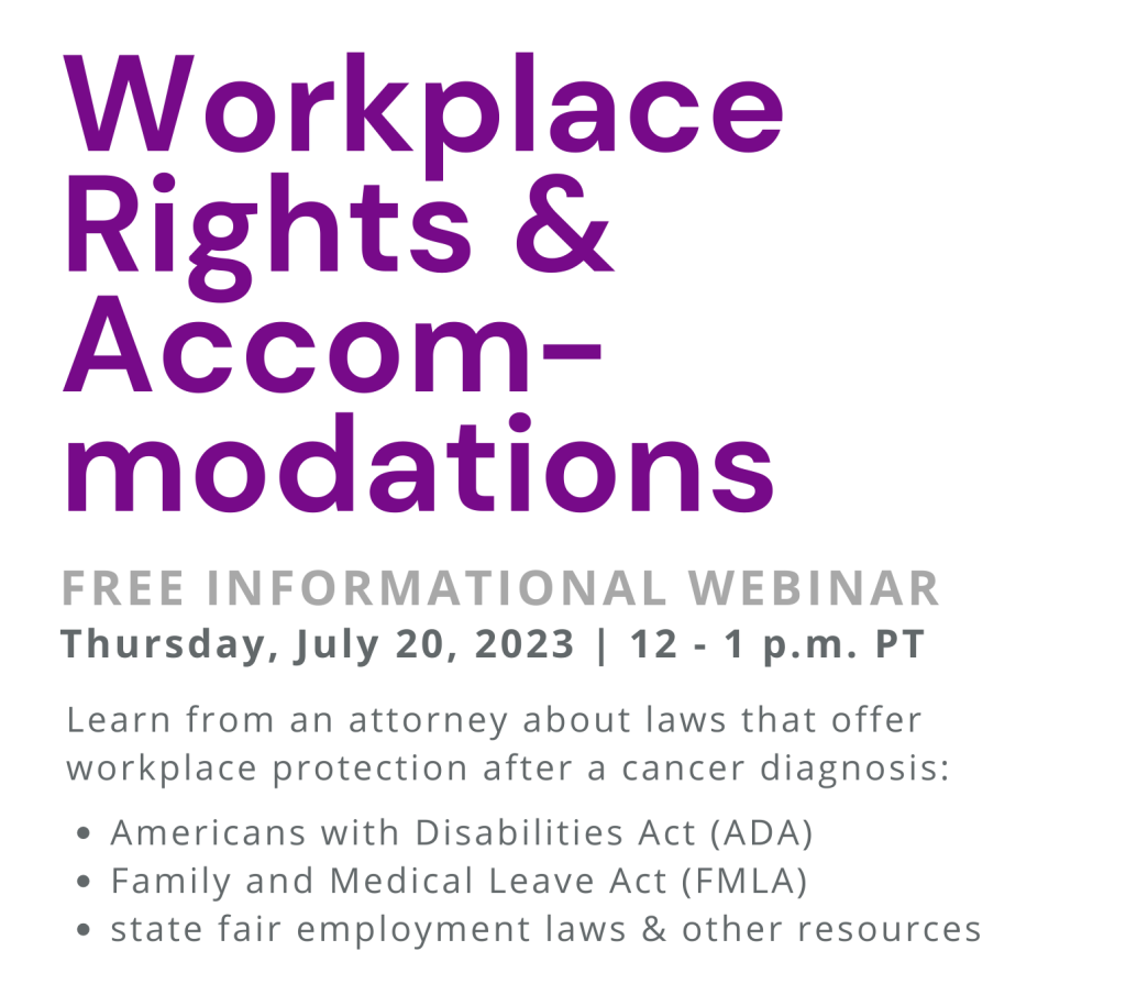 Workplace Rights & Accommodations. Free informational webinar. Thursday, July 20, 2023 | 12 - 1 p.m. PT. Learn from an attorney about laws that offer workplace protection after a cancer diagnosis: Americans with Disabilities Act (ADA); Family and Medical Leave Act (FMLA); and state fair employment laws & other resources.