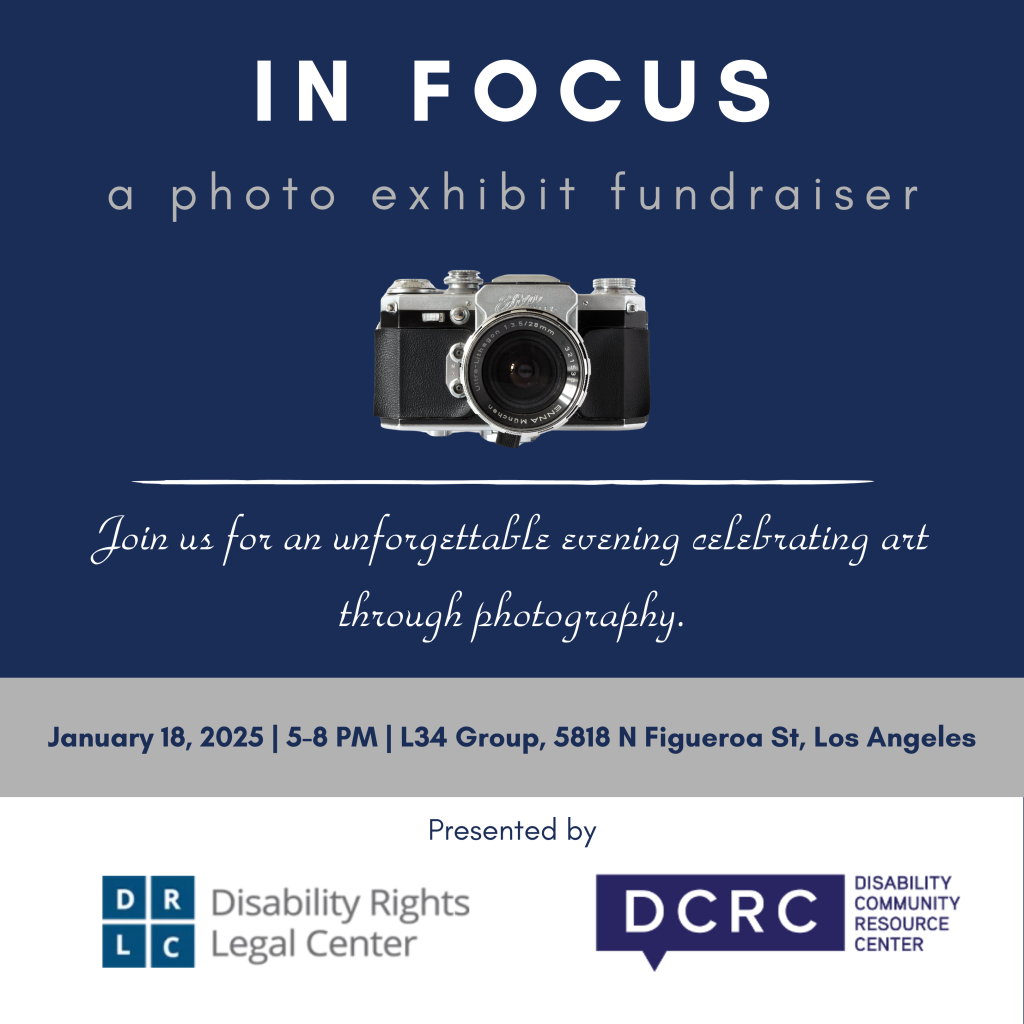 IN FOCUS: a photo exhibit fundraiser. Join us for an unforgettable evening celebrating art through photography on January 18, 2025,6:00 p.m. L34 Group, 5818 North Figueroa Street, Los Angeles. Presented by Disability rights Legal Center and Disability Community Resource Center. (White and navy text on solid color blocked background featuring navy, gray, and white)