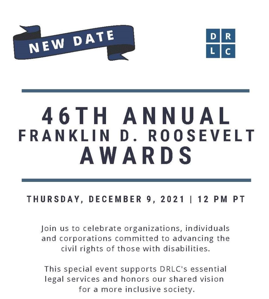 DRLC's 46th Annual Franklin D. Roosevelt Awards: Thursday, December 9, 2021, 12 pm PT. Join us to celebrate organizations, individuals and corporations committed to advancing the civil rights of those with disabilities. This special event supports DRLC's essential legal services and honors our shared vision for a more inclusive society. theDRLC.org/FDR2021. (Navy and medium-blue san serif font on white background with horizontal lines delineating breaks.)