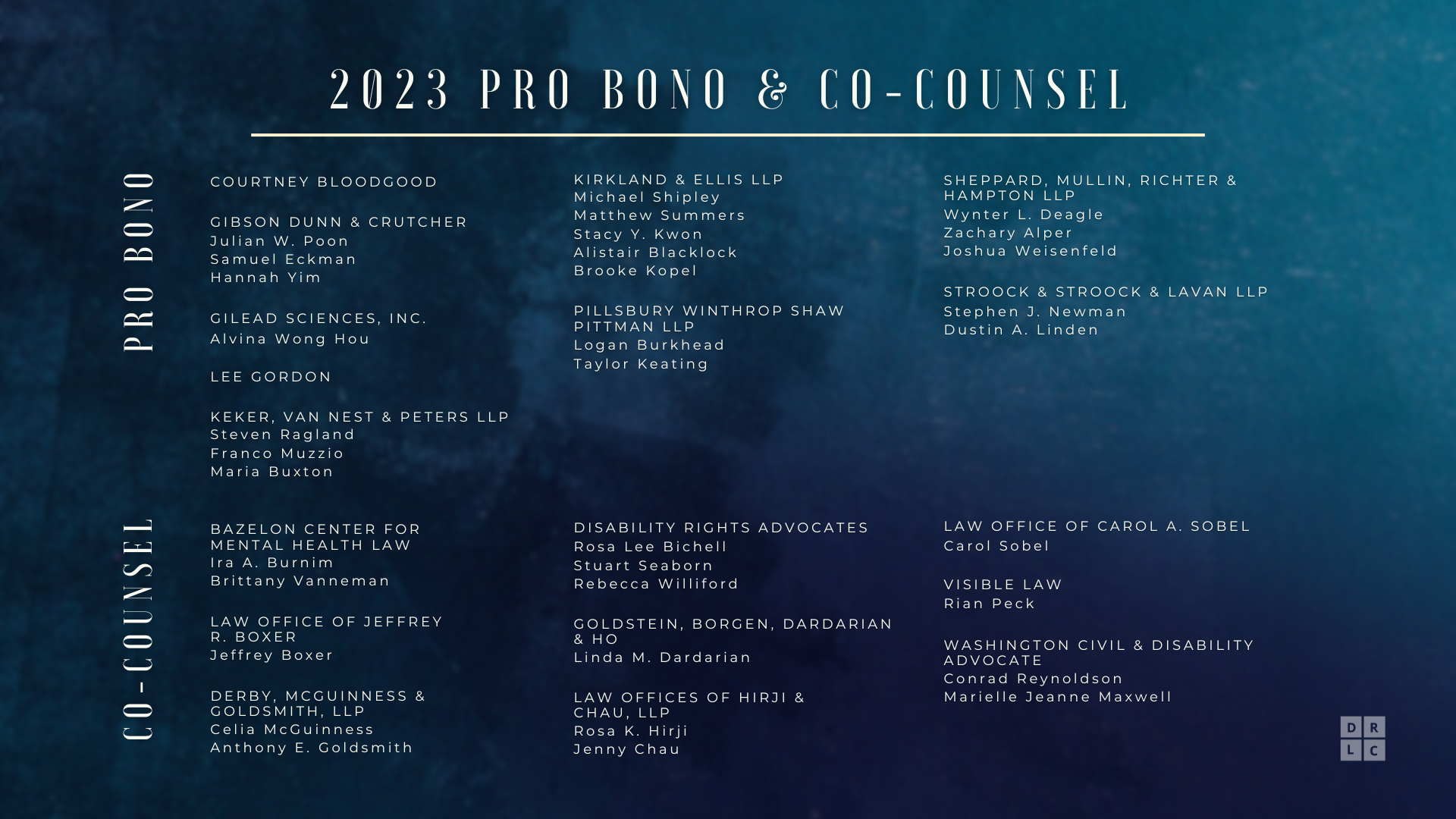 Pro Bono:

Courtney Bloodgood; Gibson Dunn & Crutcher: Julian W. Poon, Samuel Eckman, Hannah Yim; Gilead Sciences, Inc.: Alvina Wong Hou, Lee Gordon; Keker, Van Nest & Peters LLP: Steven Ragland, Franco Muzzio, Maria Buxton; Kirkland & Ellis LLP: Michael Shipley, Matthew Summers, Stacy Y. Kwon, Alistair Blacklock, Brooke Kopel; Pillsbury Winthrop Shaw Pittman LLP: Logan Burkhead, Taylor Keating, Sheppard, Mullin, Richter & Hampton LLP, Wynter L. Deagle, Zachary Alper, Joshua Weisenfeld; Stroock & Stroock & Lavan LLP: Stephen J. Newman, Dustin A. Linden.

Co-counsel:

Bazelon Center for Mental Health Law: Ira A. Burnim, Brittany Vanneman; Law Office of Jeffrey R. Boxer: Jeff Boxer; Derby, McGuinness & Goldsmith, LLP: Celia McGuinness, Anthony E. Goldsmith; Disability Rights Advocates: Rosa Lee Bichell, Stuart Seaborn, Rebecca Williford; Goldstein, Borgen, Dardarian & Ho: Linda M. Dardarian, Law Offices of Hirji & Chau, LLP, Rosa K. Hirji, Jenny Chau; Law Office of Carol A. Sobel: Carol Sobel; Visible Law: Rian Peck; Washington Civil & Disability Advocate: Conrad Reynoldson, Marielle Jeanne Maxwell.