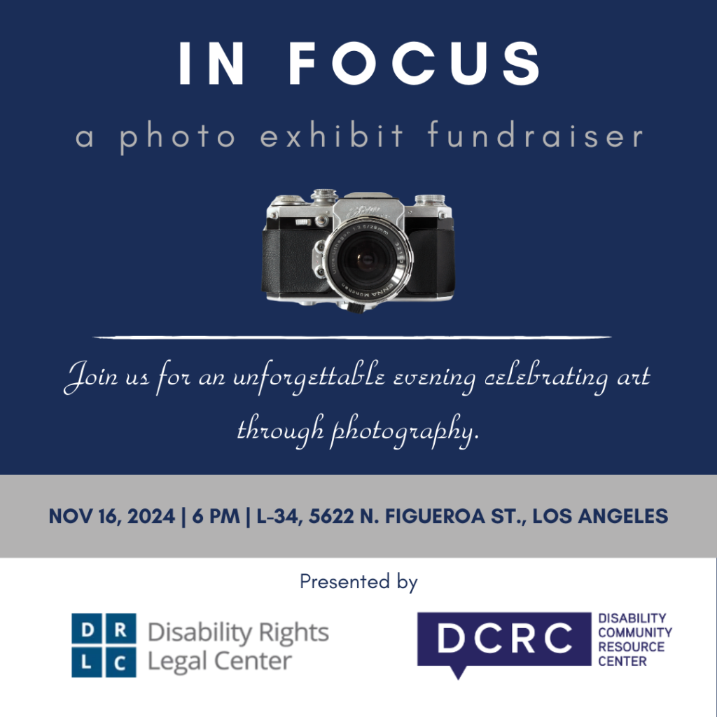 IN FOCUS: a photo exhibit fundraiser. Join us for an unforgettable evening celebrating art through photography. November 16, 2024, 6:00 p.m. L-34, 5622 North Figueroa Street, Los Angeles. Presented by Disability rights Legal Center and Disability Community Resource Center. (White and navy text on solid color blocked background featuring navy, gray, and white)