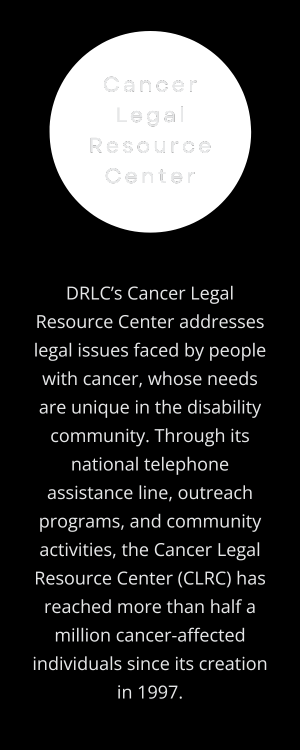 Cancer Legal Resource Center: DRLC’s Cancer Legal Resource Center addresses legal issues faced by people with cancer, whose needs are unique in the disability community. Through its national telephone assistance line, outreach programs, and community activities, the Cancer Legal Resource Center (CLRC) has reached more than half a million cancer-affected individuals since its creation in 1997. (Transparent circle behind program title, off-white text centered on vertical, rectangular black background.)