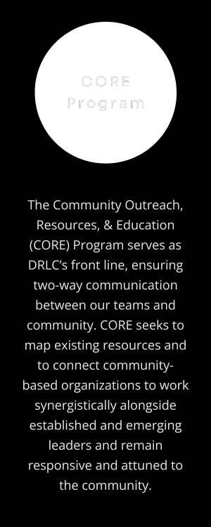 CORE Program: The Community Outreach, Resources, & Education (CORE) Program serves as DRLC’s front line, ensuring two-way communication between our teams and community. CORE seeks to map existing resources and to connect community-based organizations to work synergistically alongside established and emerging leaders and remain responsive and attuned to the community. (Design: Transparent circle behind program title, off-white text centered on vertical, rectangular black background.)
