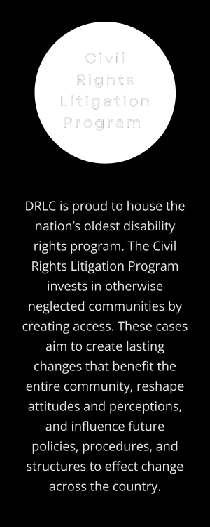 Civil Rights Litigation Program: DRLC is proud to house the nation’s oldest disability rights program. The Civil Rights Litigation Program invests in otherwise neglected communities by creating access. These cases aim to create lasting changes that benefit the entire community, reshape attitudes and perceptions, and influence future policies, procedures, and structures to effect change across the country. (Transparent circle behind program title, off-white text on vertical, rectangular black background.)