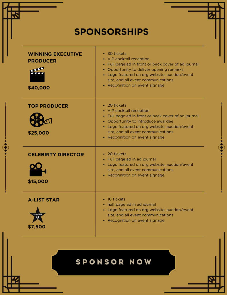 Sponsorships: WINNING EXECUTIVE PRODUCER ($40,000): Includes 30 tickets, VIP cocktail reception, Full page ad in front or back cover of ad journal, Opportunity to deliver opening remarks, Logo featured on org website, auction/event site, and all event communications, Recognition on event signage. TOP PRODUCER ($25,000): Includes 20 tickets, VIP cocktail reception, full page ad in front or back cover of ad journal, opportunity to introduce awardee, logo featured on org website, auction/event site, and all event communications, Recognition on event signage. CELEBRITY DIRECTOR ($15,000): 20 tickets, Full page ad in ad journal, Logo featured on org website, auction/event site, and all event communications, Recognition on event signage. A-LIST STAR ($7,500): 10 tickets, half page ad in ad journal, Logo featured on org website, auction/event site, and all event communications, Recognition on event signage. At bottom, large button reads: Sponsor now. Design: Black text on gold background.