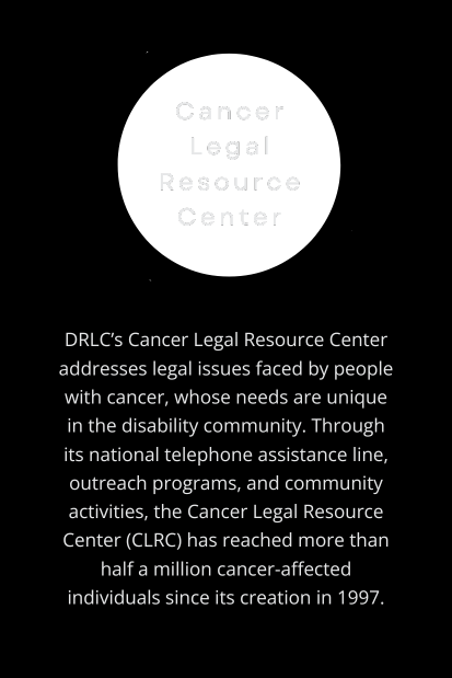 Cancer Legal Resource Center: DRLC’s Cancer Legal Resource Center addresses legal issues faced by people with cancer, whose needs are unique in the disability community. Through its national telephone assistance line, outreach programs, and community activities, the Cancer Legal Resource Center (CLRC) has reached more than half a million cancer-affected individuals since its creation in 1997. (Transparent circle behind program title, off-white text centered on vertical, rectangular black background.)