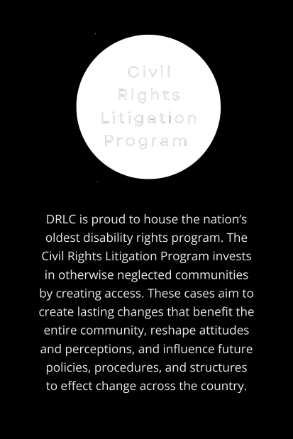 Civil Rights Litigation Program: DRLC is proud to house the nation’s oldest disability rights program. The Civil Rights Litigation Program invests in otherwise neglected communities by creating access. These cases aim to create lasting changes that benefit the entire community, reshape attitudes and perceptions, and influence future policies, procedures, and structures to effect change across the country. (Transparent circle behind program title, off-white text on vertical, rectangular black background.)