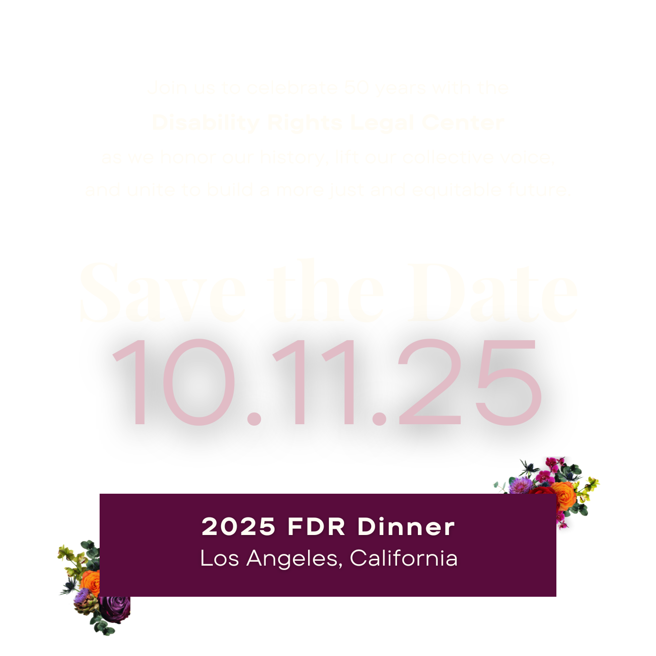 Save the date: October 11, 2025. 2025 FDR Dinner in Los Angeles, California. Join us to celebrate 50 years with the Disability Rights Legal Center as we honor our history, lift our collective voice, and unite to build a more just and equitable future.