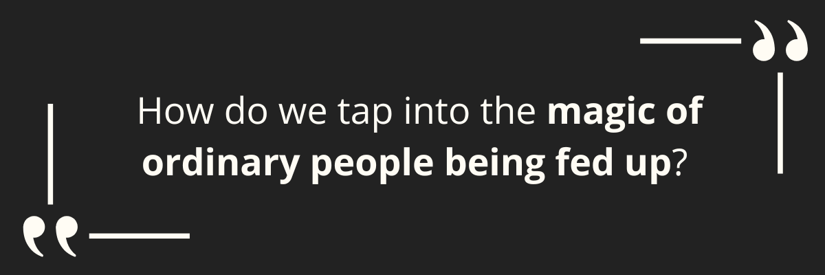 How do we tap into the magic of ordinary people being fed up? 