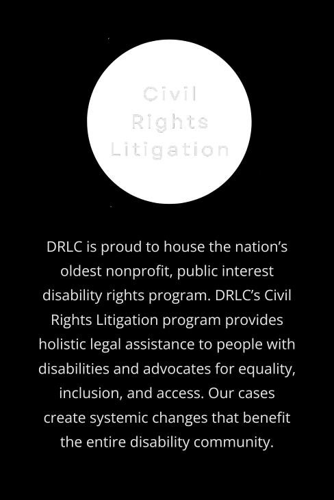 Civil Rights Litigation: DRLC is proud to house the nation’s oldest nonprofit, public interest disability rights program. DRLC’s Civil Rights Litigation program provides holistic legal assistance to people with disabilities and advocates for equality, inclusion, and access. Our cases create systemic changes that benefit the entire disability community.