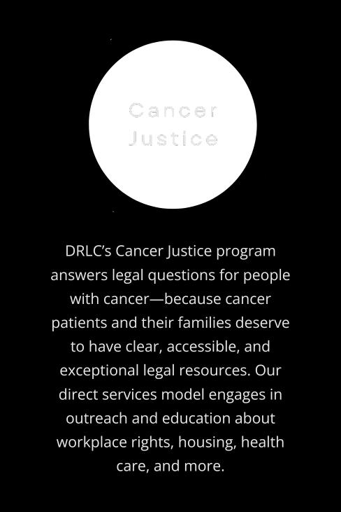 DRLC’s Cancer Justice program answers legal questions for people with cancer—because cancer patients and their families deserve to have clear, accessible, and exceptional legal resources. Our direct services model engages in outreach and education about workplace rights, housing, health care, and more.