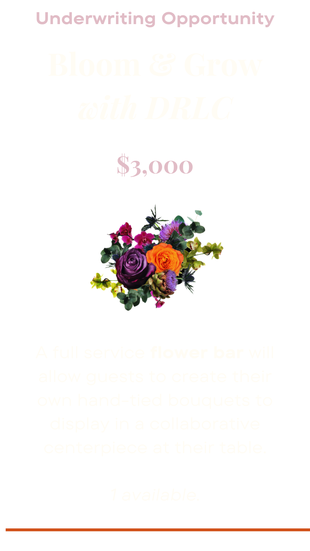 Underwriting opportunity: Bloom and grow with DRLC. A full service flower bar will allow guests to create their own hand-tied bouquets to display in a collaborative centerpiece at their table. One available. $3,000.