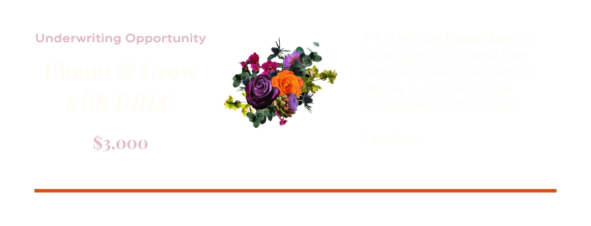 Underwriting opportunity: Bloom and grow with DRLC. A full service flower bar will allow guests to create their own hand-tied bouquets to display in a collaborative centerpiece at their table. One available. $3,000.