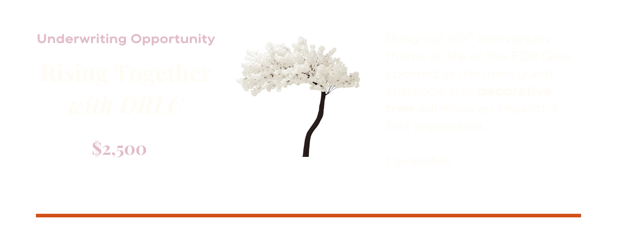 Underwriting opportunity: Rising together with DRLC: Bring our 50th anniversary theme to life at the FDR Gala. Located at the main guest entrance, this decorative tree will make an impactful first impression. One available. $2,500.